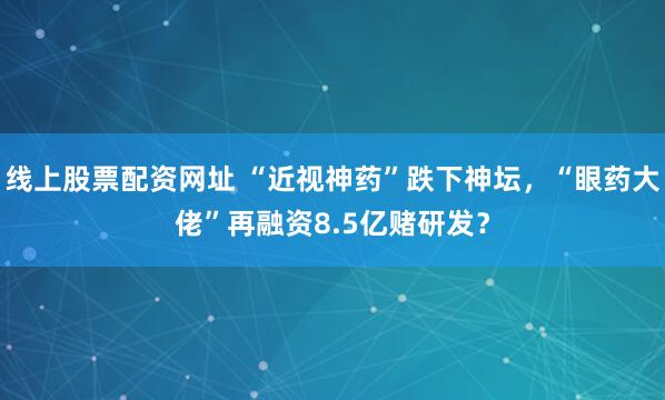 线上股票配资网址 “近视神药”跌下神坛，“眼药大佬”再融资8.5亿赌研发？