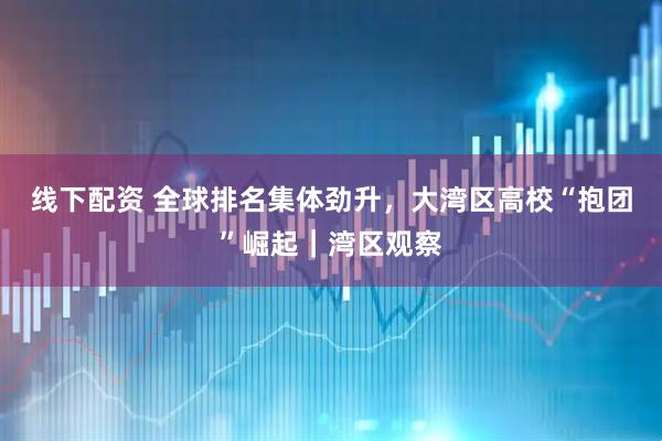 线下配资 全球排名集体劲升，大湾区高校“抱团”崛起｜湾区观察