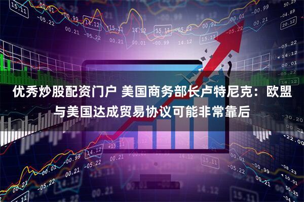 优秀炒股配资门户 美国商务部长卢特尼克：欧盟与美国达成贸易协议可能非常靠后