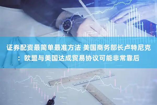 证券配资最简单最准方法 美国商务部长卢特尼克：欧盟与美国达成贸易协议可能非常靠后