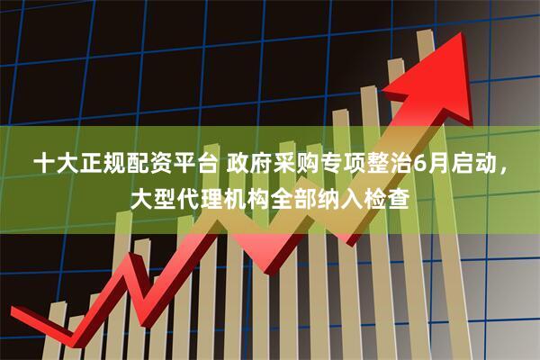 十大正规配资平台 政府采购专项整治6月启动，大型代理机构全部纳入检查
