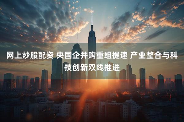 网上炒股配资 央国企并购重组提速 产业整合与科技创新双线推进
