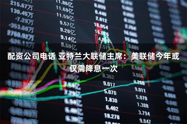 配资公司电话 亚特兰大联储主席：美联储今年或仅需降息一次