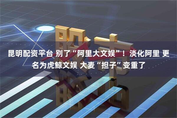 昆明配资平台 别了“阿里大文娱”！淡化阿里 更名为虎鲸文娱 大麦“担子”变重了