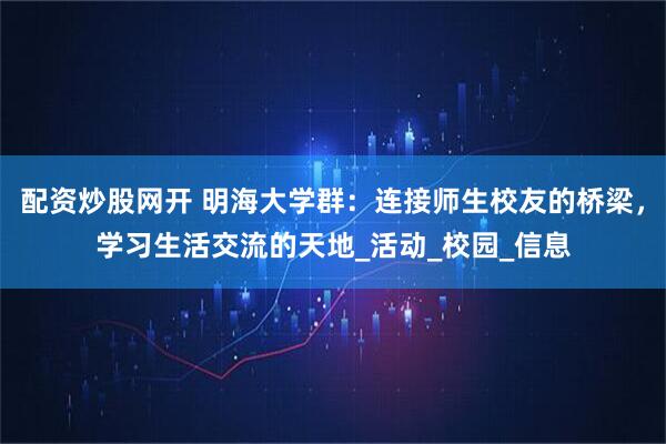 配资炒股网开 明海大学群：连接师生校友的桥梁，学习生活交流的天地_活动_校园_信息