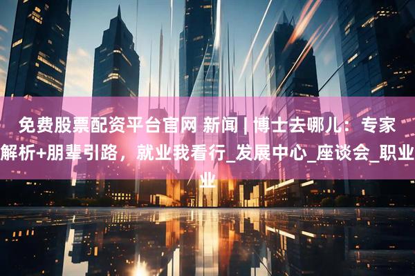 免费股票配资平台官网 新闻 | 博士去哪儿：专家解析+朋辈引路，就业我看行_发展中心_座谈会_职业