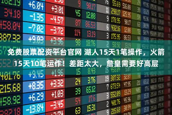 免费股票配资平台官网 湖人15天1笔操作，火箭15天10笔运作！差距太大，詹皇需要好高层