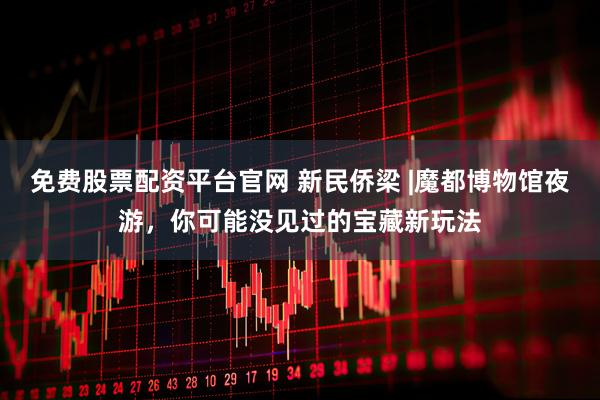 免费股票配资平台官网 新民侨梁 |魔都博物馆夜游，你可能没见过的宝藏新玩法