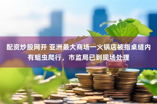 配资炒股网开 亚洲最大商场一火锅店被指桌缝内有蛆虫爬行，市监局已到现场处理