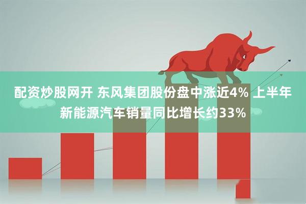 配资炒股网开 东风集团股份盘中涨近4% 上半年新能源汽车销量同比增长约33%