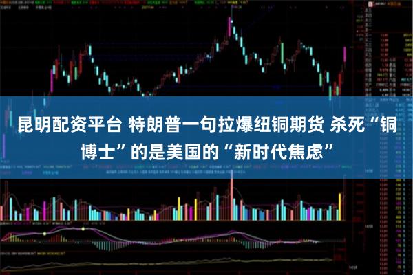 昆明配资平台 特朗普一句拉爆纽铜期货 杀死“铜博士”的是美国的“新时代焦虑”