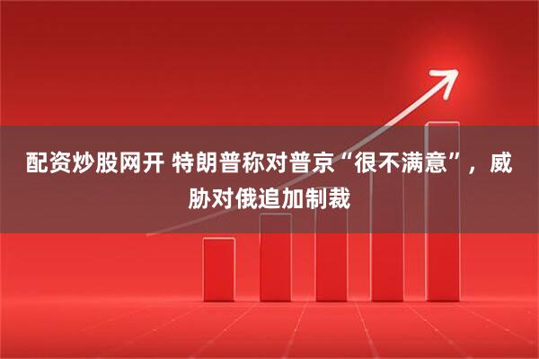 配资炒股网开 特朗普称对普京“很不满意”，威胁对俄追加制裁