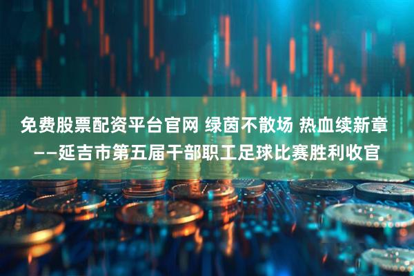免费股票配资平台官网 绿茵不散场 热血续新章 ——延吉市第五届干部职工足球比赛胜利收官
