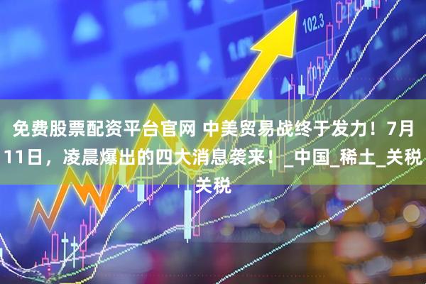 免费股票配资平台官网 中美贸易战终于发力！7月11日，凌晨爆出的四大消息袭来！_中国_稀土_关税