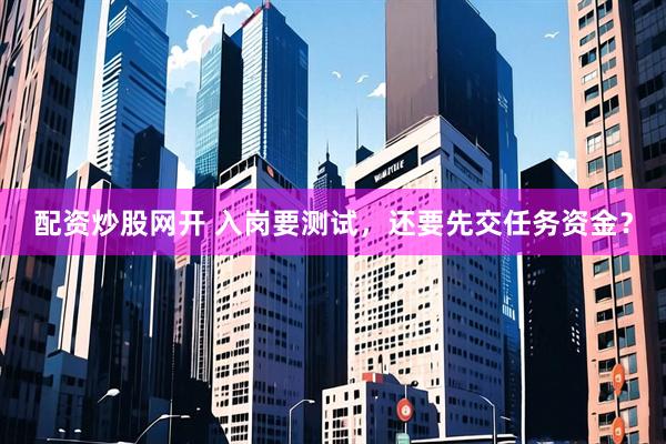 配资炒股网开 入岗要测试，还要先交任务资金？