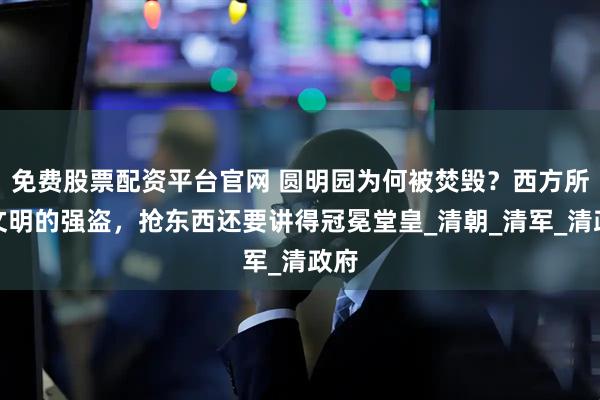 免费股票配资平台官网 圆明园为何被焚毁？西方所谓文明的强盗，抢东西还要讲得冠冕堂皇_清朝_清军_清政府