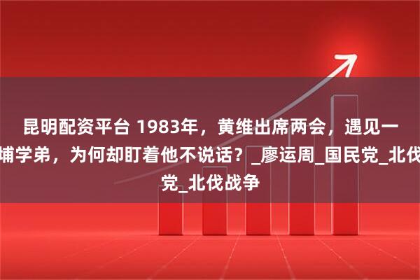 昆明配资平台 1983年，黄维出席两会，遇见一位黄埔学弟，为何却盯着他不说话？_廖运周_国民党_北伐战争