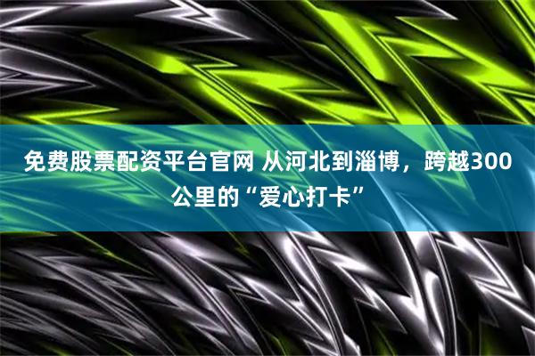 免费股票配资平台官网 从河北到淄博，跨越300公里的“爱心打卡”
