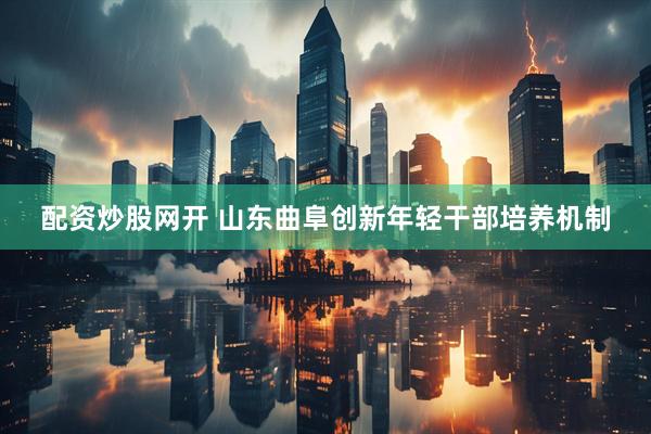 配资炒股网开 山东曲阜创新年轻干部培养机制