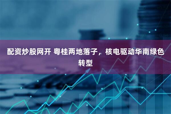 配资炒股网开 粤桂两地落子，核电驱动华南绿色转型