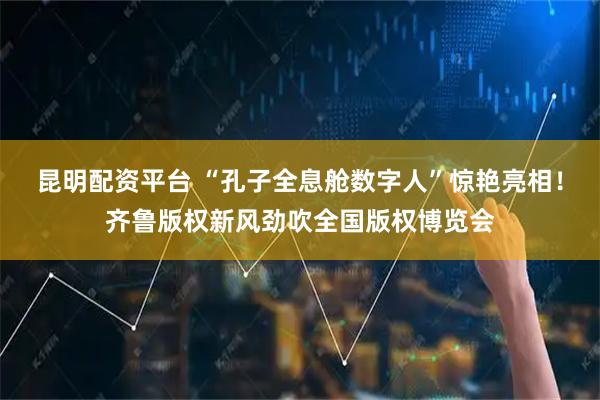 昆明配资平台 “孔子全息舱数字人”惊艳亮相！齐鲁版权新风劲吹全国版权博览会