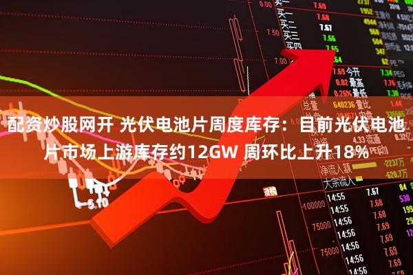 配资炒股网开 光伏电池片周度库存：目前光伏电池片市场上游库存约12GW 周环比上升18%