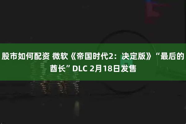 股市如何配资 微软《帝国时代2：决定版》“最后的酋长”DLC 2月18日发售