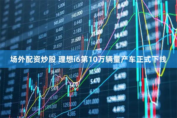 场外配资炒股 理想i6第10万辆量产车正式下线