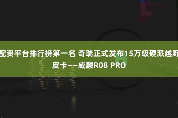 配资平台排行榜第一名 奇瑞正式发布15万级硬派越野皮卡——威麟R08 PRO