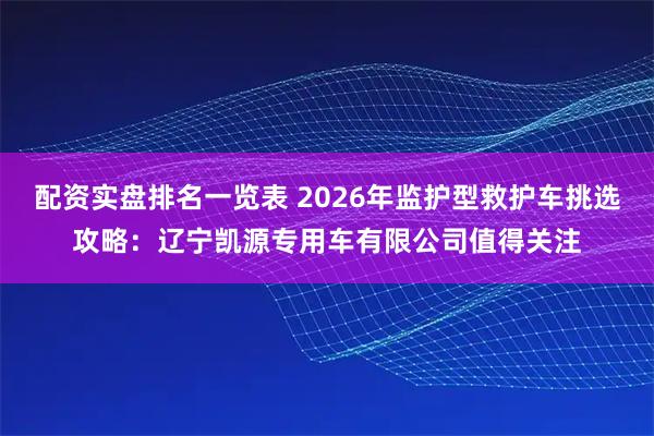 配资实盘排名一览表 2026年监护型救护车挑选攻略：辽宁凯源专用车有限公司值得关注
