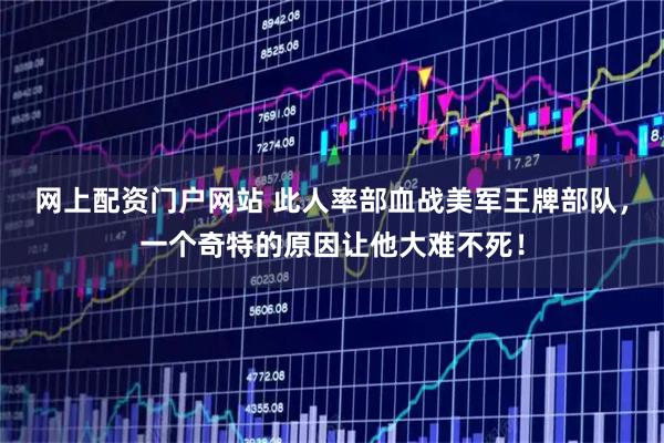 网上配资门户网站 此人率部血战美军王牌部队，一个奇特的原因让他大难不死！