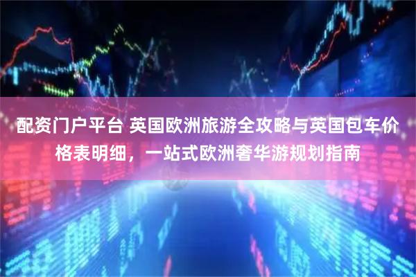 配资门户平台 英国欧洲旅游全攻略与英国包车价格表明细，一站式欧洲奢华游规划指南