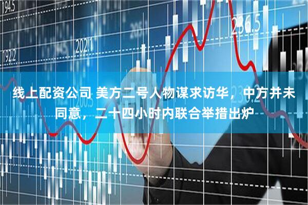 线上配资公司 美方二号人物谋求访华，中方并未同意，二十四小时内联合举措出炉
