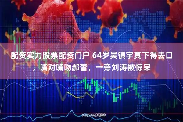 配资实力股票配资门户 64岁吴镇宇真下得去口,嘴对嘴吻郝蕾,一旁刘涛被惊呆