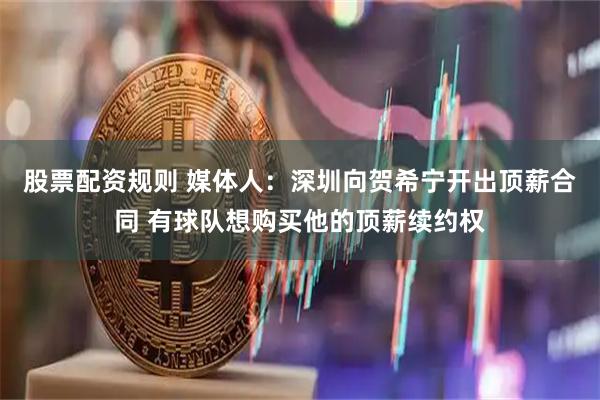 股票配资规则 媒体人：深圳向贺希宁开出顶薪合同 有球队想购买他的顶薪续约权