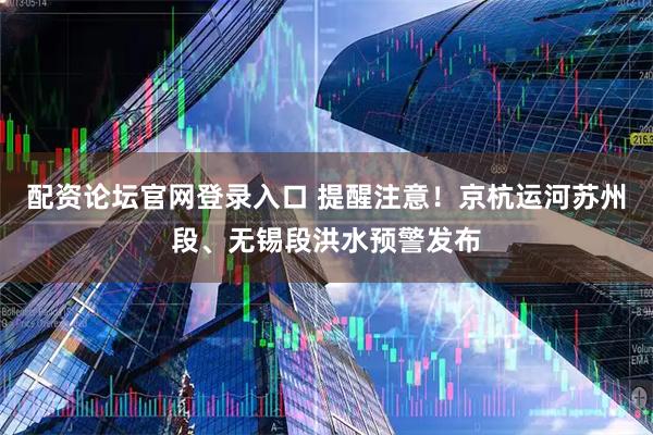 配资论坛官网登录入口 提醒注意！京杭运河苏州段、无锡段洪水预警发布