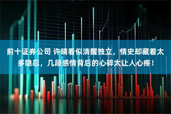 前十证券公司 许晴看似清醒独立，情史却藏着太多隐忍，几段感情背后的心碎太让人心疼！