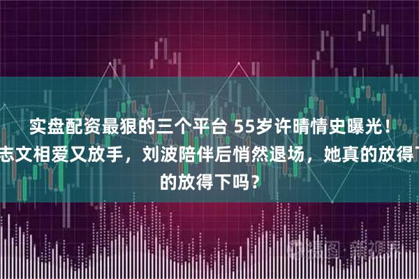实盘配资最狠的三个平台 55岁许晴情史曝光！与王志文相爱又放手，刘波陪伴后悄然退场，她真的放得下吗？